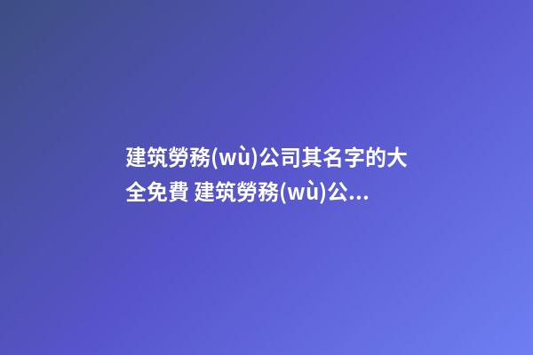建筑勞務(wù)公司其名字的大全免費 建筑勞務(wù)公司的名字-第1張-公司起名-玄機派